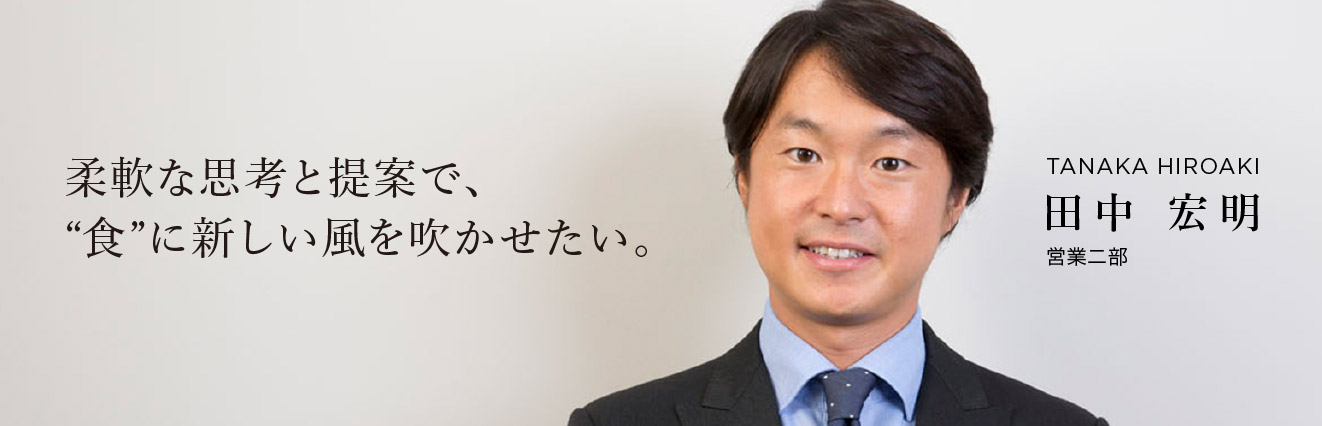 柔軟な思考と提案で、“食”に新しい風を吹かせたい。 田中 宏明 営業二部